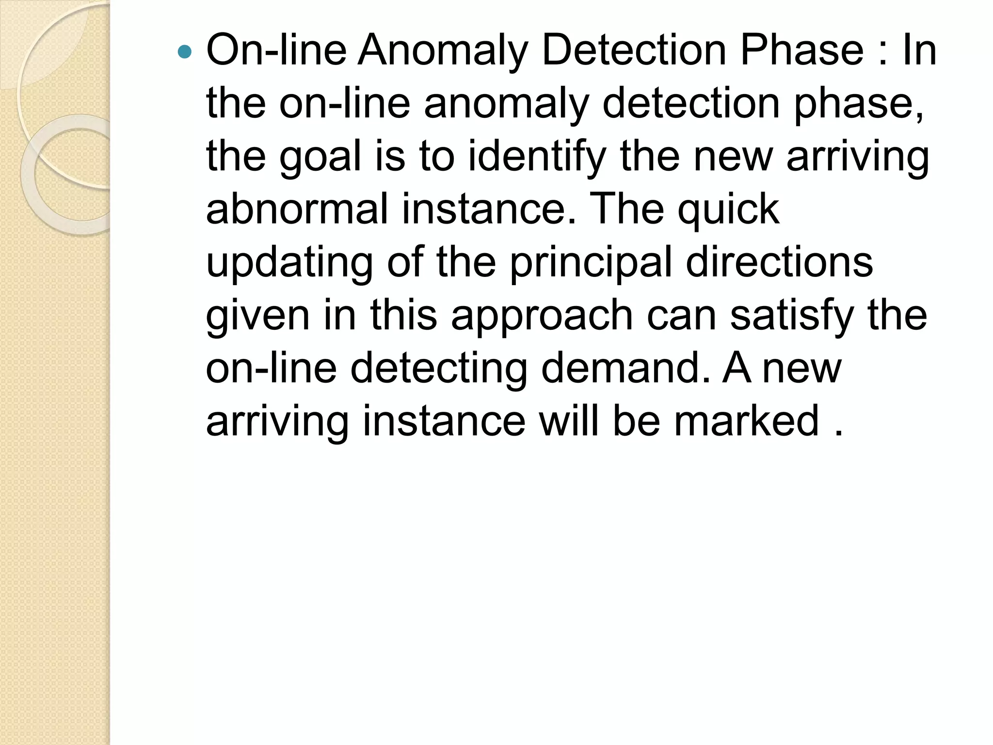  On-line Anomaly Detection Phase : In
the on-line anomaly detection phase,
the goal is to identify the new arriving
abnormal instance. The quick
updating of the principal directions
given in this approach can satisfy the
on-line detecting demand. A new
arriving instance will be marked .
 