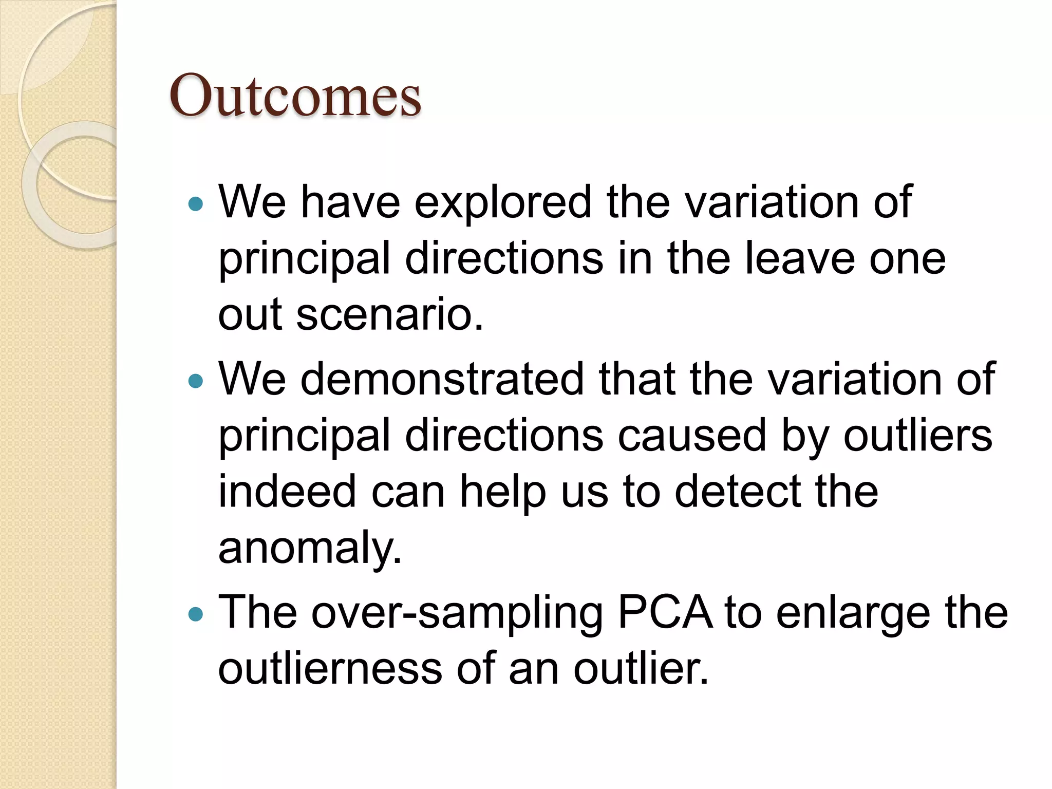 Outcomes
 We have explored the variation of
principal directions in the leave one
out scenario.
 We demonstrated that the variation of
principal directions caused by outliers
indeed can help us to detect the
anomaly.
 The over-sampling PCA to enlarge the
outlierness of an outlier.
 
