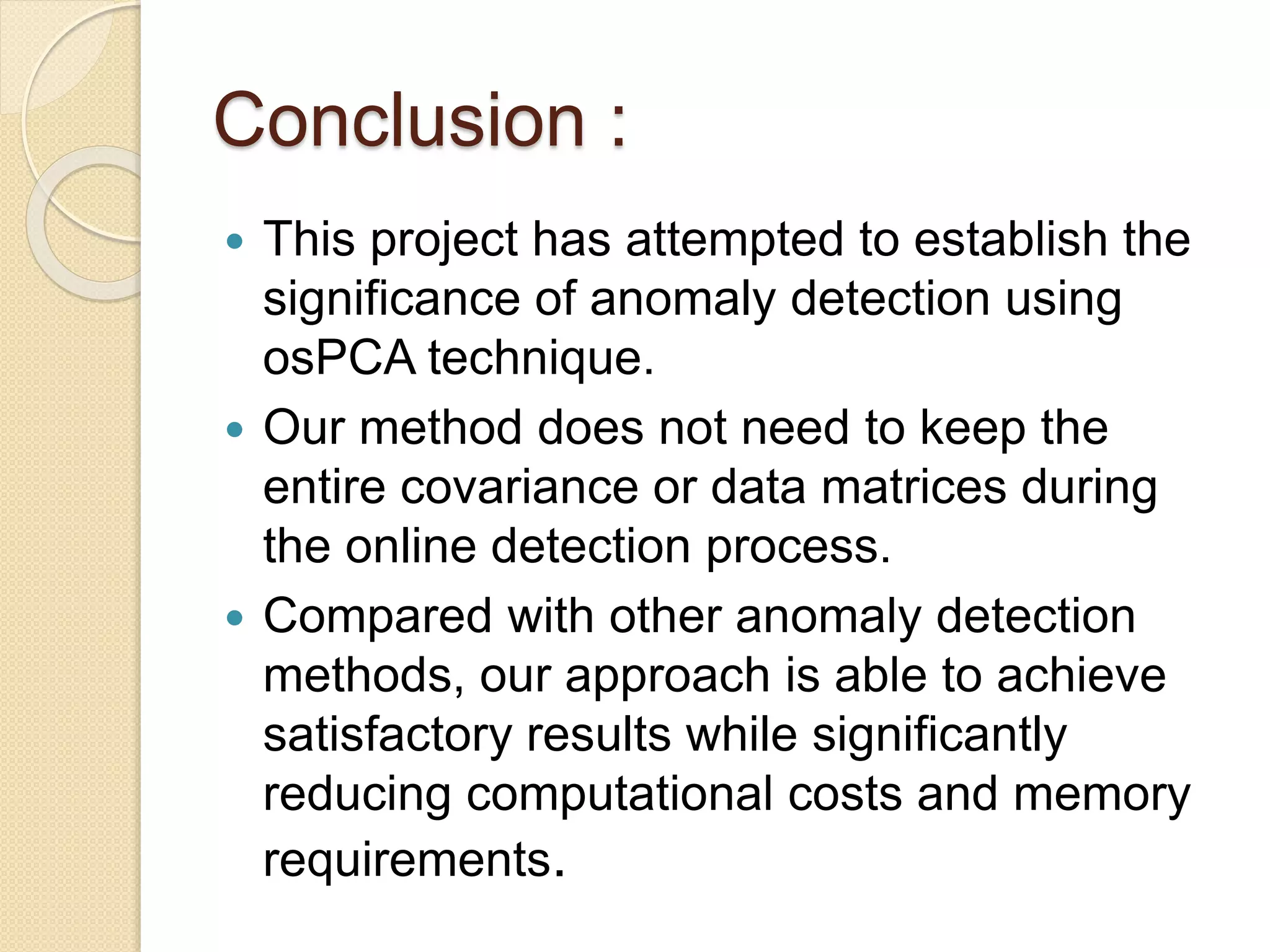 Conclusion :
 This project has attempted to establish the
significance of anomaly detection using
osPCA technique.
 Our method does not need to keep the
entire covariance or data matrices during
the online detection process.
 Compared with other anomaly detection
methods, our approach is able to achieve
satisfactory results while significantly
reducing computational costs and memory
requirements.
 
