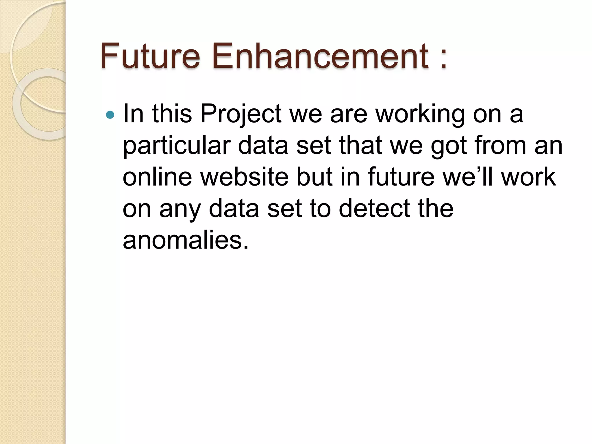 Future Enhancement :
 In this Project we are working on a
particular data set that we got from an
online website but in future we’ll work
on any data set to detect the
anomalies.
 
