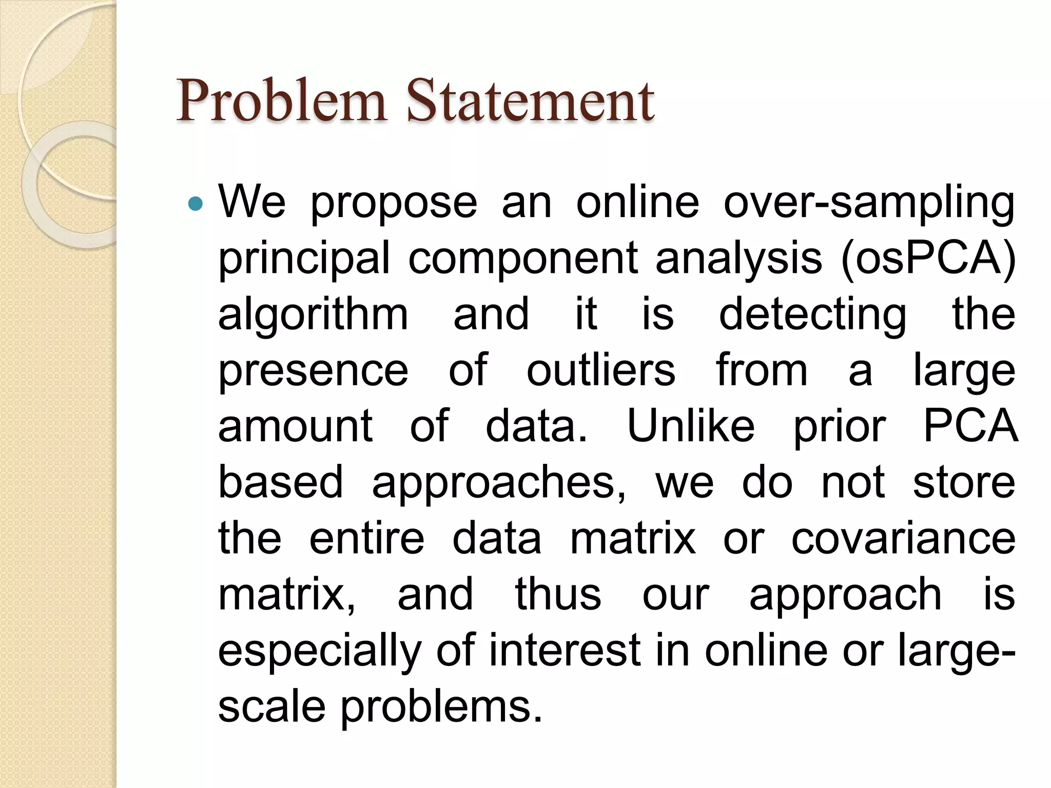 Problem Statement
 We propose an online over-sampling
principal component analysis (osPCA)
algorithm and it is detecting the
presence of outliers from a large
amount of data. Unlike prior PCA
based approaches, we do not store
the entire data matrix or covariance
matrix, and thus our approach is
especially of interest in online or large-
scale problems.
 