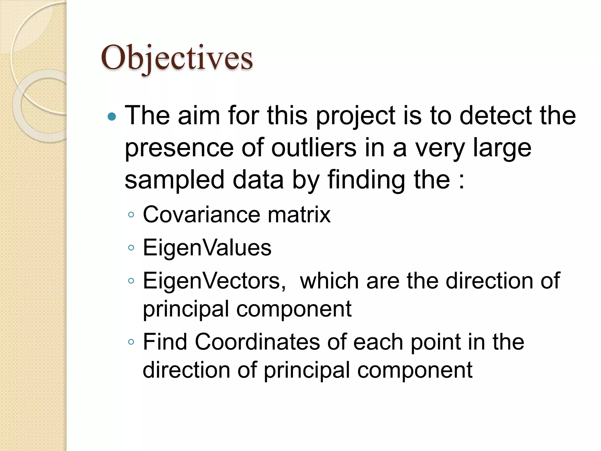 Objectives
 The aim for this project is to detect the
presence of outliers in a very large
sampled data by finding the :
◦ Covariance matrix
◦ EigenValues
◦ EigenVectors, which are the direction of
principal component
◦ Find Coordinates of each point in the
direction of principal component
 