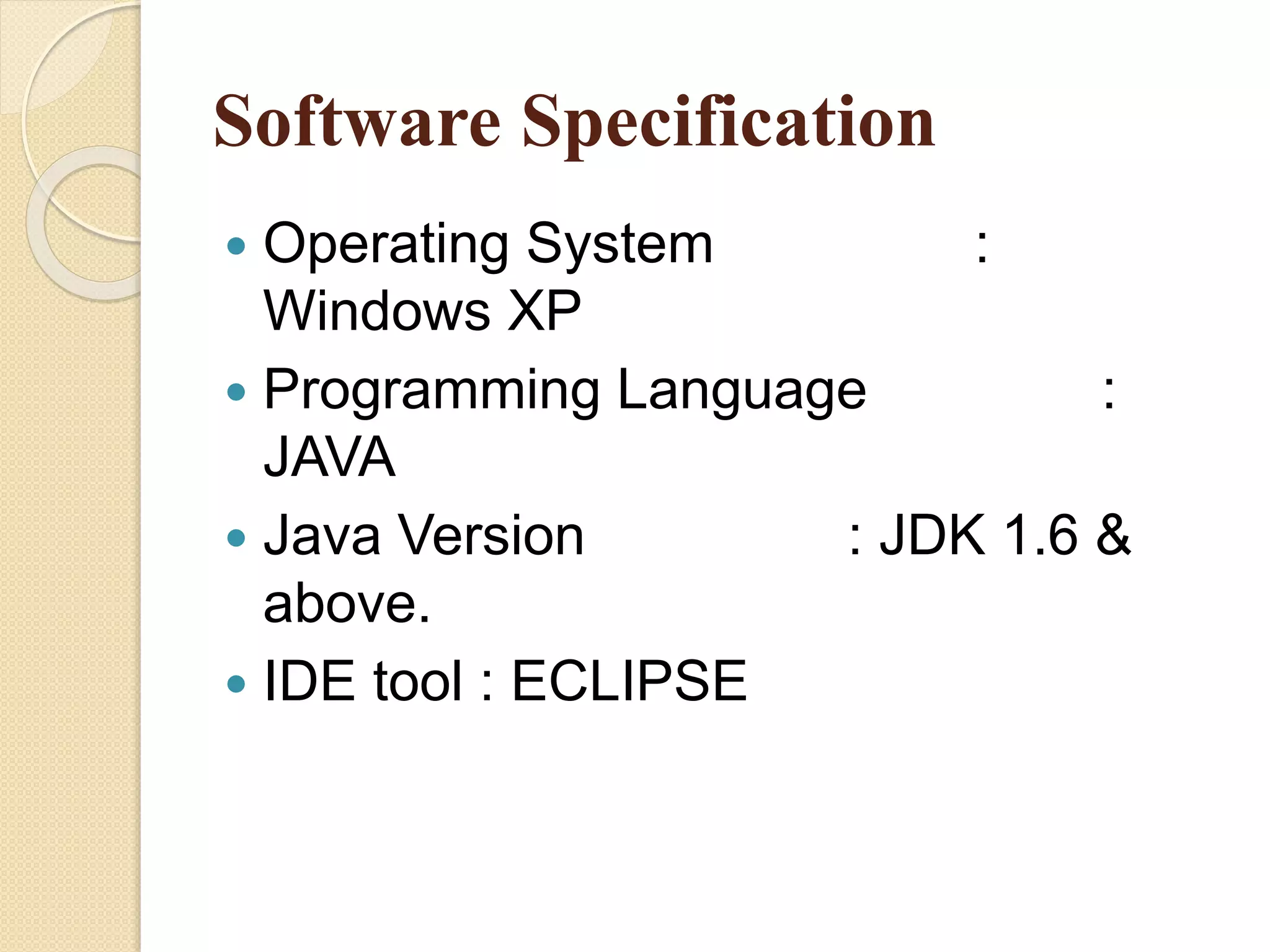 Software Specification
 Operating System :
Windows XP
 Programming Language :
JAVA
 Java Version : JDK 1.6 &
above.
 IDE tool : ECLIPSE
 