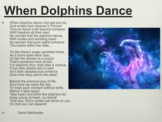When Dolphins Dance
 When dolphins dance mid sea and air,
God smiles from Heaven's Throne!
They've found a life beyond compare,
With freedom all their own!
No wonder that the dolphins dance,
With smiles and twinkling eyes!
No wonder that such sights entrance
The hearts within the wise...
It's like there's magic sprinkled there,
As if some spell were cast...
Or like the answer to a prayer
That's somehow here at last...
For dolphins dive, then take a chance,
From dark depths fast to rise!
As if their deepest joys enhance
Each time they pierce the skies!
Behold the precious joys of life,
Each time we seize the day,
To meet each moment without strife,
Before it slips away!
Take heart, and think like dolphins do!
Keep young at heart, my friend!
That way, God's smiles will shine on you,
On that you can depend!
 Denis Martindale
 