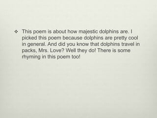  This poem is about how majestic dolphins are. I
picked this poem because dolphins are pretty cool
in general. And did you know that dolphins travel in
packs, Mrs. Love? Well they do! There is some
rhyming in this poem too!
 
