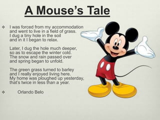 A Mouse’s Tale
 I was forced from my accommodation
and went to live in a field of grass.
I dug a tiny hole in the soil
and in it I began to relax.
Later, I dug the hole much deeper,
so as to escape the winter cold.
The snow and rain passed over
and spring began to unfold.
The green grass turned to barley
and I really enjoyed living here.
My home was ploughed up yesterday,
that’s twice in less than a year.
 Orlando Belo
 