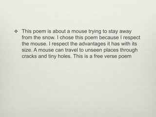  This poem is about a mouse trying to stay away
from the snow. I chose this poem because I respect
the mouse. I respect the advantages it has with its
size. A mouse can travel to unseen places through
cracks and tiny holes. This is a free verse poem
 
