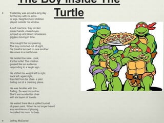 The Boy Inside The
Turtle Yesterday was an extra-long day
for the boy with no arms
or legs. Neighborhood children
played outside his window.
A soft machine, they circled,
joined hands, closed eyes,
jumped up and down: shoelaces,
giggles moving in time.
One caught the boy peering.
The boy contorted out of sight,
his breaths lumped on one another
like cows in a mat house.
He twisted too slow. Look,
it's the turtle! The children
gassed like an audience
responding to a laugh sign.
He shifted his weight left to right
back left, again right,
then felt from his chair- a pilot
balling out of a crashing plane.
He was familiar with this
Falling. So was his mother.
She'd surrounded his chair
with six layers of towels.
He waited there like a spilled bucket
of green paint. When he no longer heard
any semblance of playing,
he called his mom for help.
 Jeffrey McDaniel
 