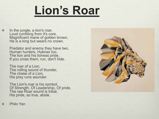 Lion’s Roar
 In the jungle, a lion's roar,
Loud rumbling from it's core.
Magnificent mane of golden brown,
He is a king but wears no crown.
Predator and enemy they have two,
Human hunters, Hyenas too.
The lion and his lioness pride,
If you cross them, run, don't hide.
The roar of a Lion,
The rolling sound of thunder,
The chase of a Lion,
His prey runs asunder.
The Lion's roar is his symbol,
Of Strength, Of Leadership, Of pride,
The raw Roar sound is tribal,
His pride, so true, abide.
 Philo Yan
 