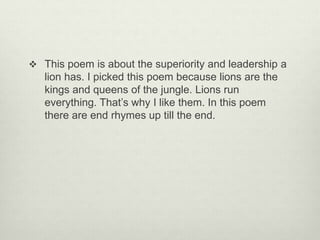  This poem is about the superiority and leadership a
lion has. I picked this poem because lions are the
kings and queens of the jungle. Lions run
everything. That’s why I like them. In this poem
there are end rhymes up till the end.
 