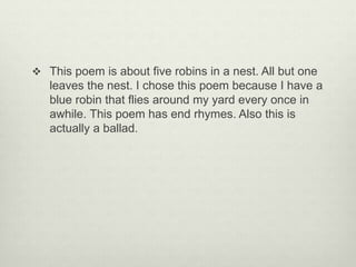  This poem is about five robins in a nest. All but one
leaves the nest. I chose this poem because I have a
blue robin that flies around my yard every once in
awhile. This poem has end rhymes. Also this is
actually a ballad.
 