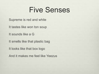 Five Senses
Supreme is red and white
It tastes like won ton soup
It sounds like a G
It smells like that plastic bag
It looks like that box logo
And it makes me feel like Yeezus
 