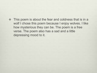  This poem is about the fear and coldness that is in a
wolf I chose this poem because I enjoy wolves. I like
how mysterious they can be. The poem is a free
verse. The poem also has a sad and a little
depressing mood to it.
 