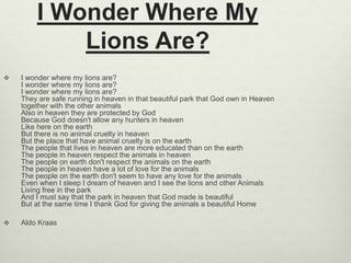 I Wonder Where My
Lions Are?
 I wonder where my lions are?
I wonder where my lions are?
I wonder where my lions are?
They are safe running in heaven in that beautiful park that God own in Heaven
together with the other animals
Also in heaven they are protected by God
Because God doesn't allow any hunters in heaven
Like here on the earth
But there is no animal cruelty in heaven
But the place that have animal cruelty is on the earth
The people that lives in heaven are more educated than on the earth
The people in heaven respect the animals in heaven
The people on earth don't respect the animals on the earth
The people in heaven have a lot of love for the animals
The people on the earth don't seem to have any love for the animals
Even when I sleep I dream of heaven and I see the lions and other Animals
Living free in the park
And I must say that the park in heaven that God made is beautiful
But at the same time I thank God for giving the animals a beautiful Home
 Aldo Kraas
 