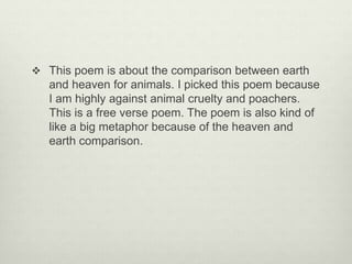  This poem is about the comparison between earth
and heaven for animals. I picked this poem because
I am highly against animal cruelty and poachers.
This is a free verse poem. The poem is also kind of
like a big metaphor because of the heaven and
earth comparison.
 
