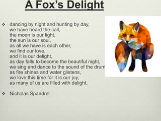 A Fox’s Delight
 dancing by night and hunting by day,
we have heard the call,
the moon is our light,
the sun is our soul,
as all we have is each other,
we find our love,
and it is our delight,
as day falls to become the beautiful night,
we sing and dance to the sound of the drum,
as fire shines and water glistens,
we love this time for it is our joy,
as many of us are filled with delight.
 Nicholas Spandrel
 