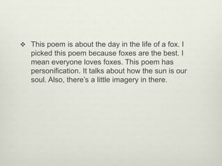  This poem is about the day in the life of a fox. I
picked this poem because foxes are the best. I
mean everyone loves foxes. This poem has
personification. It talks about how the sun is our
soul. Also, there’s a little imagery in there.
 