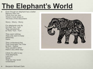 The Elephant’s World
 Even though an elephant has a better
Memory than me-
I think one can see-
There's more stress in
The lives of the discontent-
Worry - Worry - Worry
For elephants only lie
On their Tum - tum
They eat peanuts
& Think 'Yum - Yum'
They want nothing-
They only want to keep
What they
Have-
They understand that
They must lead The Tribe
& Hunt - Gather
They wouldn't rather
Have it any other way-
I think it's safe to say
That elephants
Live in a
World
That we may never
Understand
 Benjamin Michael Clark
 