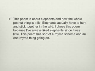  This poem is about elephants and how the whole
peanut thing is a lie. Elephants actually have to hunt
and stick together in the wild. I chose this poem
because I’ve always liked elephants since I was
little. This poem has sort of a rhyme scheme and an
end rhyme thing going on.
 