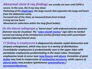 Abnormal chest X-ray findings are usually not seen until COPD is
severe. In this case, the X-ray may show:
Flattening of the diaphragm, the large muscle that separates the lungs and heart
from the abdominal cavity.
Increased size of the chest, as measured from front to back.
A long narrow heart.
Abnormal air collections within the lung (focal bullae).
On the lateral radiograph, a "barrel chest" with widened anterior-posterior
diameter may be visualized. The "saber-sheath trachea" sign refers to marked
coronal narrowing of the intrathoracic trachea (frontal view) with concomitant
sagittal widening (lateral view).
CT finding in emphysema is diagnosed by alveolar septal destruction and
airspace enlargement, which may occur in a variety of distributions.
Centrilobular emphysema is predominantly seen in the upper lobes with
panlobular emphysema predominating in the lower lobes. Paraseptal
emphysema tends to occur near lung fissures and pleura. Formation of giant
bullae may lead to compression of mediastinal structures, while rupture of
pleural blebs may produce spontaneous pneumothorax /
pneumomediastinum.
 