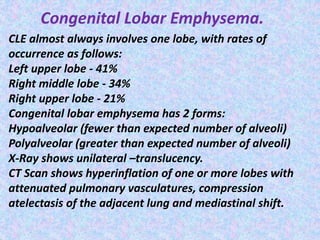 Congenital Lobar Emphysema.
CLE almost always involves one lobe, with rates of
occurrence as follows:
Left upper lobe - 41%
Right middle lobe - 34%
Right upper lobe - 21%
Congenital lobar emphysema has 2 forms:
Hypoalveolar (fewer than expected number of alveoli)
Polyalveolar (greater than expected number of alveoli)
X-Ray shows unilateral –translucency.
CT Scan shows hyperinflation of one or more lobes with
attenuated pulmonary vasculatures, compression
atelectasis of the adjacent lung and mediastinal shift.
 