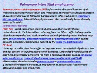 Pulmonary interstitial emphysema.
Pulmonary interstitial emphysema (PIE) refers to the abnormal location of air
within the pulmonary interstitium and lymphatics. It typically results from rupture
of overdistended alveoli following barotrauma in infants who have respiratory
distress syndrome. Interstitial emphysema can also occasionally be incidentally
detected in adults.
Radiographic features
Plain film - chest radiograph shows bubbles (round) or streaky (linear)
radioculencies in the interstitium radiating from the hilum . Affected segment is
often hyperexpanded and static in volume on multiple radiographs. Patients may
have pneumothorax, pneumomediastinum, or pneumopericardium in supine
patients, pneumomediastinum is evident by the sharp mediastinum sign
CT chest
shows cystic radioculencies in affected segment may characteristically show a line
and dot pattern with pulmonary arterial branches surrounded by radiolucent air
may help differentiate persistent PIE from a hyperlucent mass such as congenital
lobar emphysema, congenital pulmonary airway malformation (CPAM)
allows better visualization of a pneumothorax or pneumomediastinum
if incidentally detected in adults, it may appear as perivascular lucent or low-
attenuating halos and small cysts.
 