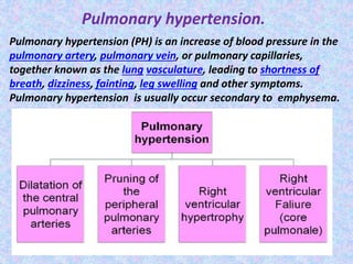 Pulmonary hypertension.
Pulmonary hypertension (PH) is an increase of blood pressure in the
pulmonary artery, pulmonary vein, or pulmonary capillaries,
together known as the lung vasculature, leading to shortness of
breath, dizziness, fainting, leg swelling and other symptoms.
Pulmonary hypertension is usually occur secondary to emphysema.
 
