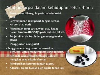 Sifat adsorpsi dalam kehidupan sehari-hari :
• Proses pemutihan gula pasir pada industri
gula
• Penyembuhan sakit perut dengan serbuk
karbon atau norit
• Pewarnaan serat sutra, wool atau kapas
dalam larutan Al2(SO4)3 pada industri tekstil.
• Penjernihan air keruh dengan menggunakan
tawas
• Penggunaan arang aktif
- Penggunaan arang halus pada masker,
berfungsi untuk menyerap gas yang beracun.
- Filter pada rokok, yang berfungsi untuk
mengikat asap nikotin dan tar.
• Pembersihan kotoran dengan sabun.
• Adsorpsi koloid humus oleh koloid tanah liat.
 