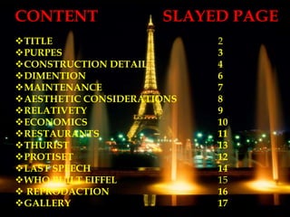 CONTENT SLAYED PAGE
TITLE 2
PURPES 3
CONSTRUCTION DETAIL 4
DIMENTION 6
MAINTENANCE 7
AESTHETIC CONSIDERATIONS 8
RELATIVETY 9
ECONOMICS 10
RESTAURANTS 11
THURIST 13
PROTISET 12
LAST SPEECH 14
WHO BUILT EIFFEL 15
 REPRODACTION 16
GALLERY 17
 