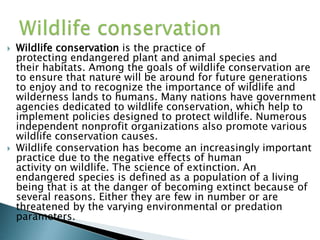  Wildlife conservation is the practice of
protecting endangered plant and animal species and
their habitats. Among the goals of wildlife conservation are
to ensure that nature will be around for future generations
to enjoy and to recognize the importance of wildlife and
wilderness lands to humans. Many nations have government
agencies dedicated to wildlife conservation, which help to
implement policies designed to protect wildlife. Numerous
independent nonprofit organizations also promote various
wildlife conservation causes.
 Wildlife conservation has become an increasingly important
practice due to the negative effects of human
activity on wildlife. The science of extinction. An
endangered species is defined as a population of a living
being that is at the danger of becoming extinct because of
several reasons. Either they are few in number or are
threatened by the varying environmental or predation
parameters.
 