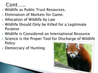 Wildlife as Public Trust Resources.
 Elimination of Markets for Game.
 Allocation of Wildlife by Law
 Wildlife Should Only be Killed for a Legitimate
Purpose
 Wildlife is Considered an International Resource
 Science is the Proper Tool for Discharge of Wildlife
Policy
 Democracy of Hunting
 