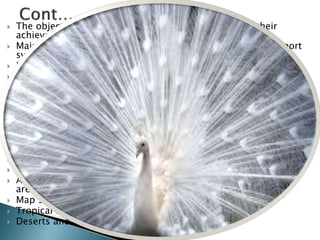  The objectives of conservation and requirements for their
achievement:
 Maintenance of essential ecological processes and life-support
systems.
 Preservation of genetic diversity that is flora and fauna.
 Sustainable utilization of species and ecosystems.
 Priorities for national action:
 A framework for national and sub national conservation
strategies.
 Policy making and the integration of conservation and
development.
 Environmental planning and rational use allocation.
 Priorities for international action:
 International action: law and assistance.
 Tropical forests and dry lands.
 A global programmed for the protection of genetic resource
areas.
 Map sections:
 Tropical forests
 Deserts and areas subject to desertification.
 