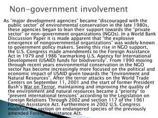As “major development agencies” became “discouraged with the
public sector” of environmental conservation in the late 1980s,
these agencies began to lean their support towards the “private
sector” or non-government organizations (NGOs). In a World Bank
Discussion Paper it is made apparent that “the explosive
emergence of nongovernmental organizations” was widely known
to government policy makers. Seeing this rise in NGO support,
the U.S. Congress made amendments to the Foreign Assistance
Act in 1979 and 1986 “earmarking U.S. Agency for International
Development (USAID) funds for biodiversity”. From 1990 moving
through recent years environmental conservation in the NGO
sector has become increasingly more focused on the political and
economic impact of USAID given towards the “Environment and
Natural Resources”. After the terror attacks on the World Trade
Centers on September 11, 2001 and the start of former President
Bush’s War on Terror, maintaining and improving the quality of
the environment and natural resources became a “priority” to
“prevent international tensions” according to the Legislation on
Foreign Relations Through 2002 and section 117 of the 1961
Foreign Assistance Act. Furthermore in 2002 U.S. Congress
modified the section on endangered species of the previously
amended Foreign Assistance Act.
 