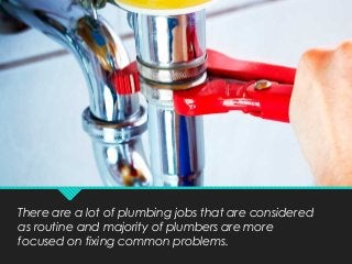 There are a lot of plumbing jobs that are considered
as routine and majority of plumbers are more
focused on fixing common problems.
 