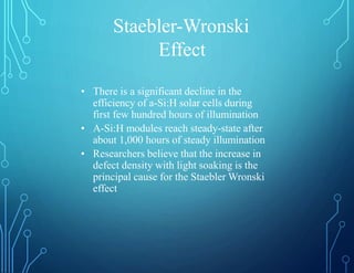 Staebler-Wronski
Effect
• There is a significant decline in the
efficiency of a-Si:H solar cells during
first few hundred hours of illumination
• A-Si:H modules reach steady-state after
about 1,000 hours of steady illumination
• Researchers believe that the increase in
defect density with light soaking is the
principal cause for the Staebler Wronski
effect
 