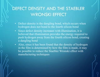 DEFECT DENSITY AND THE STAEBLER
WRONSKI EFFECT
• Defect density is the dangling bond, which occurs when
hydrogen does not bond to the fourth silicon bond
• Since defect density increases with illumination, it is
believed that illumination provides the energy required to
push hydrogen away from the fourth silicon bond, creating
a dangling bond
• Also, since it has been found that the density of hydrogen
in the film is determined by how the film is made, it may
be possible to reduce the Staebler Wronski effect with
manufacturing techniques
 