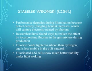 STAEBLER WRONSKI (CONT.)
• Performance degrades during illumination because
defect density (dangling bonds) increases, which
will capture electrons created by photons
• Researchers have found ways to reduce the effect
by incorporating fluorine in the gas mixture during
production
• Fluorine bonds tighter to silicon than hydrogen,
and is less mobile in the a-Si network
• Fluorinated a-Si cells show much better stability
under light soaking
 