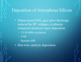 Deposition of Amorphous Silicon
• Silane-based (SiH4 gas) glow discharge
induced by RF voltages, or plasma
enhanced chemical vapor deposition
– 13.56 MHz excitation
– VHF
– Remote MW
• Hot-wire catalytic deposition
 