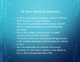 RF Glow Discharge Deposition
• A silicon-containing gas including mixture of H2 and
SiH4 flows into a vacuum chamber.
• There are two electrodes installed across which RF
power is applied keeping one of the electrodes
grounded.
• Due to this voltage a gas pressure is created
resulting into formation of plasma.
• This plasma excites and decomposes the gas present
in the chamber and lead to the formation of radicals
or ions.
• Now, the electrodes are mounted with several
substrates on which these radicals or ions diffuse to
form a thin hydrogenated silicon film.
 