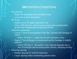 • Gas pressure
– Higher for preparing microcrystalline films
– Lower for uniform deposition
• RF Power
– Higher power for higher deposition rate
– Above 100 mW/cm2, rapid reactions create silicon polyhydride
powder that contaminates the growing Si film
• Substrate temperature
– Lower T, more H incorporated in the film, increases the bandgap of
a-Si:H
• Below 150 deg. C., makes the powder formation worse
– Higher T, less hydrogen is incorporated and the bandgap is slightly
reduced
• Above 350 deg. C., the quality of the material degrades due to
loss of hydrogen and increasing defect density (dangling bonds)
• Electrode spacing
– Smaller spacing for uniform deposition
– Larger spacing makes maintaining plasma easier
DEPOSITION CONDITIONS
 