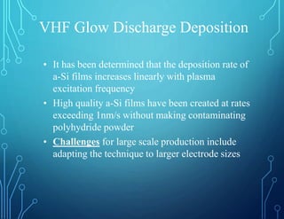 VHF Glow Discharge Deposition
• It has been determined that the deposition rate of
a-Si films increases linearly with plasma
excitation frequency
• High quality a-Si films have been created at rates
exceeding 1nm/s without making contaminating
polyhydride powder
• Challenges for large scale production include
adapting the technique to larger electrode sizes
 