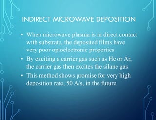 INDIRECT MICROWAVE DEPOSITION
• When microwave plasma is in direct contact
with substrate, the deposited films have
very poor optoelectronic properties
• By exciting a carrier gas such as He or Ar,
the carrier gas then excites the silane gas
• This method shows promise for very high
deposition rate, 50 A/s, in the future
 