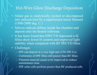 Hot-Wire Glow Discharge Deposition
• Silane gas is catalytically excited or decomposed
into radicals/ions by a superheated metal filament
(1800-2000 deg. C.)
• Silicon radicals diffuse inside the chamber and
deposit onto the heated substrate
• It has been found that HWCVD deposited a-Si
films show lower H content and improved light
stability when compared with RF PECVD films
• Challenges
– HW can deposit at a very high rate (150-300 A/s)
– Uniformity of HW films still poorer than RF films
– Filament material needs to be improved to reduce
maintenance time
– HW solar cells perform poorer than RF produced cells
 