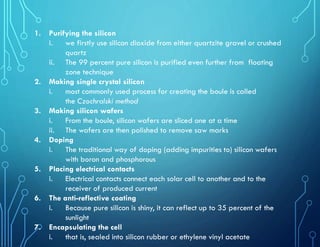 1. Purifying the silicon
i. we firstly use silicon dioxide from either quartzite gravel or crushed
quartz
ii. The 99 percent pure silicon is purified even further from floating
zone technique
2. Making single crystal silicon
i. most commonly used process for creating the boule is called
the Czochralski method
3. Making silicon wafers
i. From the boule, silicon wafers are sliced one at a time
ii. The wafers are then polished to remove saw marks
4. Doping
i. The traditional way of doping (adding impurities to) silicon wafers
with boron and phosphorous
5. Placing electrical contacts
i. Electrical contacts connect each solar cell to another and to the
receiver of produced current
6. The anti-reflective coating
i. Because pure silicon is shiny, it can reflect up to 35 percent of the
sunlight
7. Encapsulating the cell
i. that is, sealed into silicon rubber or ethylene vinyl acetate
 