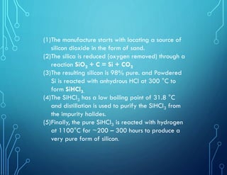 (1)The manufacture starts with locating a source of
silicon dioxide in the form of sand.
(2)The silica is reduced (oxygen removed) through a
reaction SiO2 + C = Si + CO2
(3)The resulting silicon is 98% pure. and Powdered
Si is reacted with anhydrous HCl at 300 °C to
form SiHCl3.
(4)The SiHCl3 has a low boiling point of 31.8 °C
and distillation is used to purify the SiHCl3 from
the impurity halides.
(5)Finally, the pure SiHCl3 is reacted with hydrogen
at 1100°C for ~200 – 300 hours to produce a
very pure form of silicon.
 