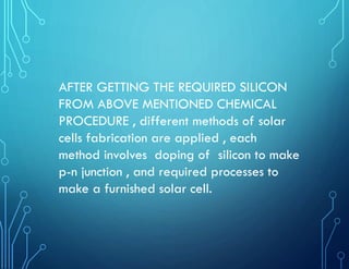AFTER GETTING THE REQUIRED SILICON
FROM ABOVE MENTIONED CHEMICAL
PROCEDURE , different methods of solar
cells fabrication are applied , each
method involves doping of silicon to make
p-n junction , and required processes to
make a furnished solar cell.
 