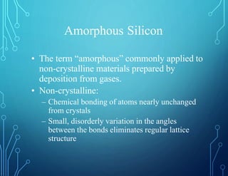 Amorphous Silicon
• The term “amorphous” commonly applied to
non-crystalline materials prepared by
deposition from gases.
• Non-crystalline:
– Chemical bonding of atoms nearly unchanged
from crystals
– Small, disorderly variation in the angles
between the bonds eliminates regular lattice
structure
 