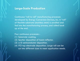 Large-Scale Production
Continuous “roll to roll” manufacturing processes
developed by Energy Conversion Devices, Inc. A “roll”
of flexible substrate (stainless steel) is unrolled and
fed into the manufacturing process, and rolled back
up at the end.
Four continuous processes :
(1) Substrate washing.
(2) Sputter deposition of back-reflector.
(3) a-Si semiconductor deposition.
(4) ITO top electrode deposition. Large roll can be
cut into different sizes to meet application needs.
 