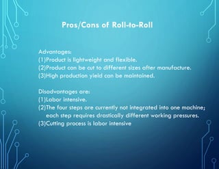 Pros/Cons of Roll-to-Roll
Advantages:
(1)Product is lightweight and flexible.
(2)Product can be cut to different sizes after manufacture.
(3)High production yield can be maintained.
Disadvantages are:
(1)Labor intensive.
(2)The four steps are currently not integrated into one machine;
each step requires drastically different working pressures.
(3)Cutting process is labor intensive
 