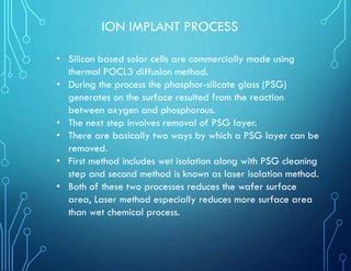 ION IMPLANT PROCESS
• Silicon based solar cells are commercially made using
thermal POCL3 diffusion method.
• During the process the phosphor-silicate glass (PSG)
generates on the surface resulted from the reaction
between oxygen and phosphorous.
• The next step involves removal of PSG layer.
• There are basically two ways by which a PSG layer can be
removed.
• First method includes wet isolation along with PSG cleaning
step and second method is known as laser isolation method.
• Both of these two processes reduces the wafer surface
area, Laser method especially reduces more surface area
than wet chemical process.
 